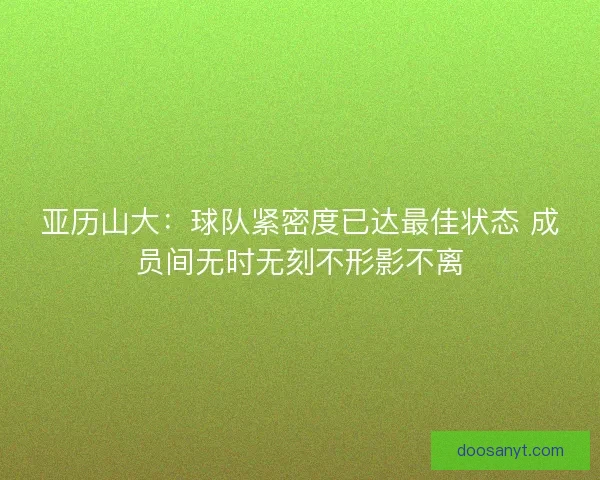 亚历山大：球队紧密度已达最佳状态 成员间无时无刻不形影不离