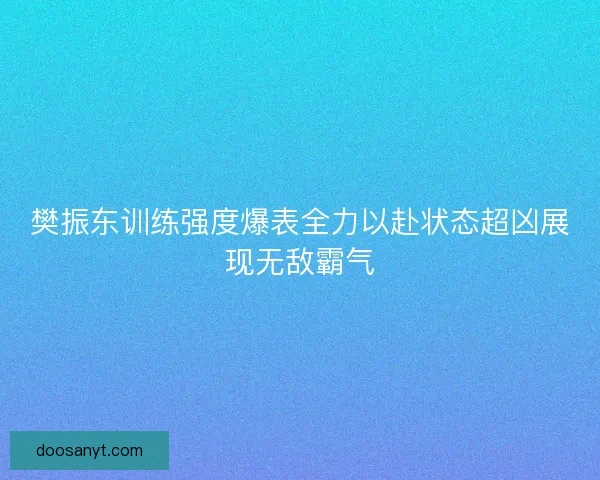 樊振东训练强度爆表全力以赴状态超凶展现无敌霸气