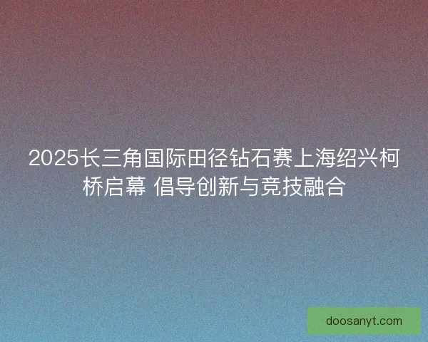 2025长三角国际田径钻石赛上海绍兴柯桥启幕 倡导创新与竞技融合