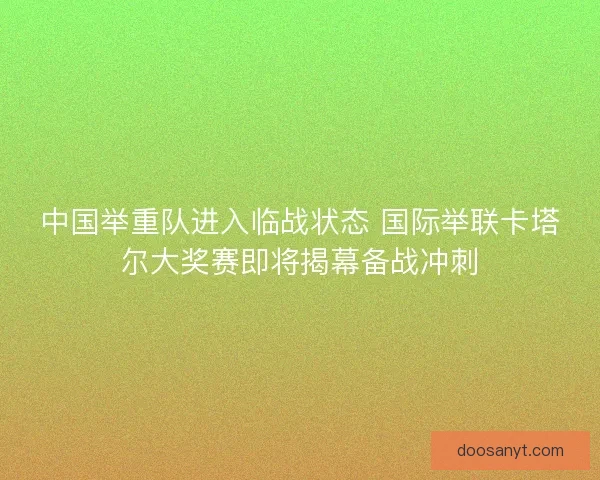 中国举重队进入临战状态 国际举联卡塔尔大奖赛即将揭幕备战冲刺