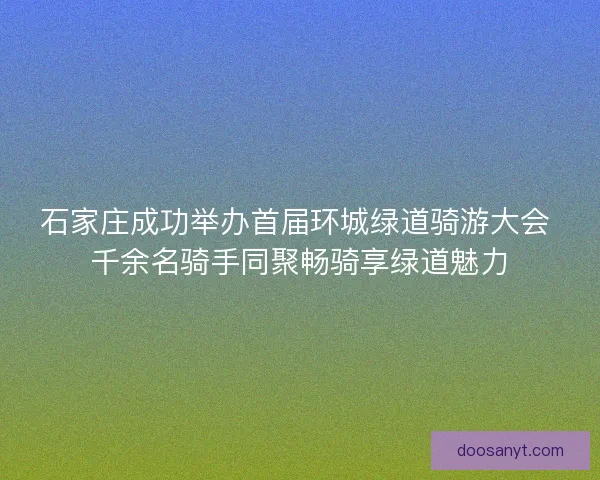 石家庄成功举办首届环城绿道骑游大会 千余名骑手同聚畅骑享绿道魅力