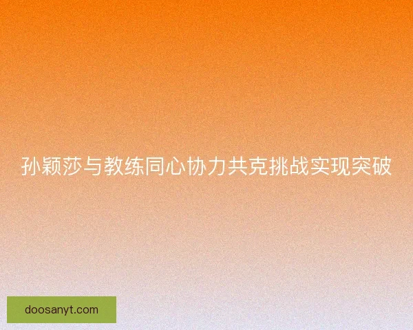 孙颖莎与教练同心协力共克挑战实现突破